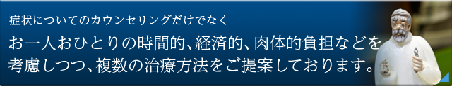 症状についてのカウンセリングだけでなく お一人おひとりの時間的、経済的、肉体的負担などを考慮しつつ、 複数の治療方法をご提案しております。